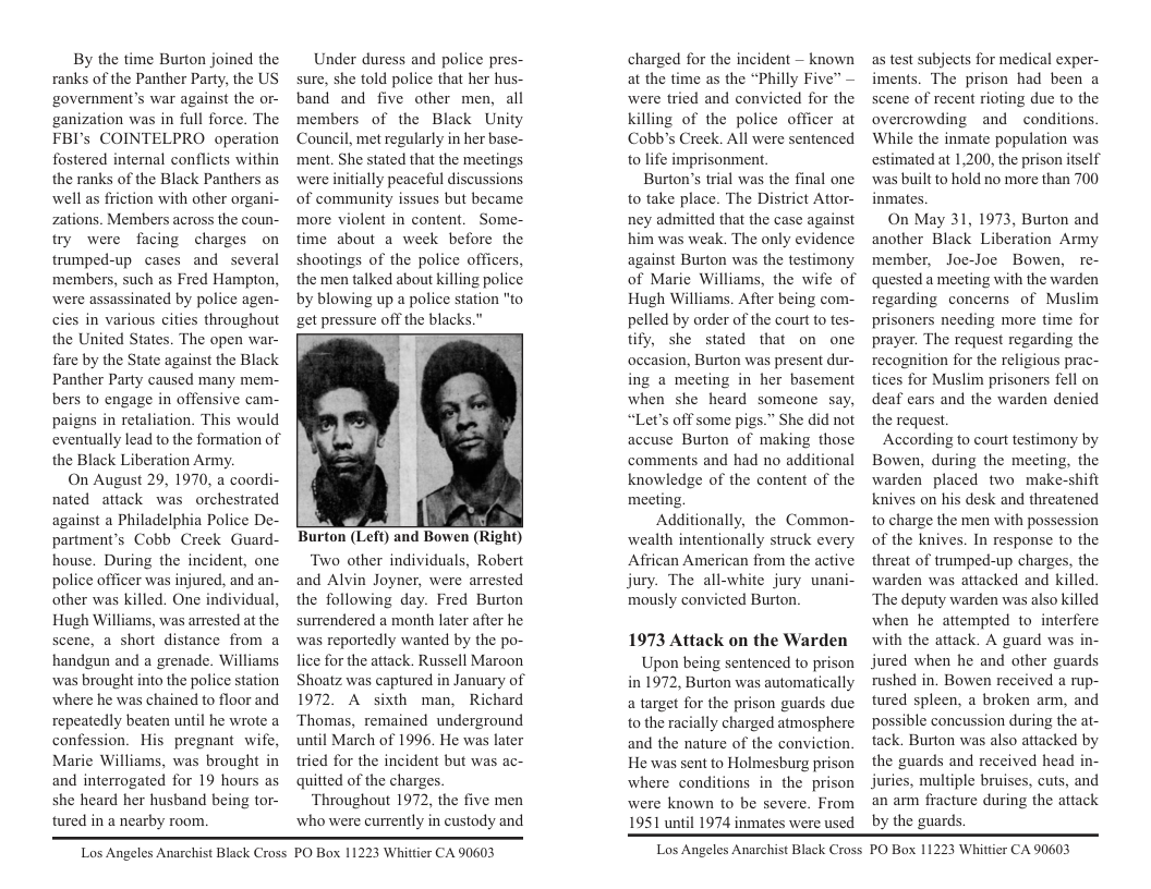By the time Burton joined the ranks of the Panther Party, the US government’s war against the or- ganization was in full force. The FBI’s COINTELPRO operation fostered intemal conflicts within the ranks of the Black Panthers as well as friction with other organi- zations. Members across the coun- try were facing charges on trumped-up cases and several members, such as Fred Hampton, were assassinated by police agen- cies in various cities throughout the United States. The open war- fare by the State against the Black Panther Party caused many mem- bers to engage in offensive cam- paigns in retaliation. This would eventually lead to the formation of the Black Liberation Army,  On August 29, 1970, a coordi- nated attack was orchestrated against a Philadelphia Police De- partment’s Cobb Creck Guard- house. During the incident, one police officer was injured, and an- other was killed. One individual, Hugh Williams, was arrested at the scene, a short distance from a handgun and a grenade. Williams was brought into the police station ‘where he was chained to floor and repeatedly beaten until he wrote a confession. His pregnant wife, Marie Williams, was brought in and interrogated for 19 hours as she heard her husband being tor- tured in a nearby room,  Under duress and police pres- sure, she told police that her hus- band and five other men, all members of the Black Unity Council, met regularly in her base- ment. She stated that the meetings were initially peaceful discussions of community issues but became more violent in content. Some- time about a week before the shootings of the police officers, the men talked about killing police by blowing up a police station "to get pressure off the blacks."  Burton (Left) and Bowen (Right) Two other individuals, Robert and Alvin Joyner, were arrested the following day. Fred Burton surrendered a month later after he was reportedly wanted by the po- lice for the attack. Russell Maroon Shoatz was captured in January of 1972. A sixth man, Richard Thomas, remained underground until March of 1996. He was later tried for the incident but was ac- quitted of the charges. Throughout 1972, the five men who were currently in custody and  charged for the incident — known at the time as the “Philly Five” — were tried and convicted for the killing of the police officer at Cobb’s Creek. All were sentenced to life imprisonment.  Burton’s trial was the final one to take place. The District Attor- ney admitted that the case against him was weak. The only evidence against Burton was the testimony of Marie Williams, the wife of Hugh Williams. After being com- pelled by order of the court to tes- tify, she stated that on one occasion, Burton was present dur- ing a meeting in her basement when she heard someone say, “Let’s off some pigs.” She did not accuse Burton of making those comments and had no additional knowledge of the content of the meeting.  Additionally, the Common- wealth intentionally struck every Aftican American from the active jury. The all-white jury unani- mously convicted Burton.  1973 Attack on the Warden Upon being sentenced to prison in 1972, Burton was automatically a target for the prison guards due to the racially charged atmosphere and the nature of the conviction. He was sent to Holmesburg prison where conditions in the prison were known to be severe. From 1951 until 1974 inmates were used  as test subjects for medical exper- iments. The prison had been a scene of recent rioting duc to the overcrowding and conditions  While the inmate population was estimated at 1,200, the prison itself was built to hold no more than 700 inmates,  On May 31, 1973, Burton and another Black Liberation Army member, Joe-Joe Bowen, re- quested a meeting with the warden regarding concerns of Muslim prisoners needing more time for prayer. The request regarding the recogition for the religious prac- tices for Muslim prisoners fell on deaf cars and the warden denied the request.  According to court festimony by Bowen, during the meeting, the warden placed two make-shi knives on his desk and threatened to charge the men with pos of the knives. In response to the threat of trumped-up charges, the warden was attacked and killed. ‘The deputy warden was also killed when he attempted to interfere with the attack. A guard was in- jured when he and other guards rushed in. Bowen received a rup- tured spleen, a broken arm, and possible concussion during the at- tack. Burton was also attacked by the guards and received head in- juries, multiple bruises, cus, and an am fracture during the attack by the guards.  sion  Los Angeles Anarchist Black Cross  PO Box 11223 Whittier CA 90603  Los Angeles Anarchist Black Cross  PO Box 11223 Whittier CA 90603 